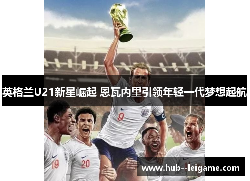 英格兰U21新星崛起 恩瓦内里引领年轻一代梦想起航