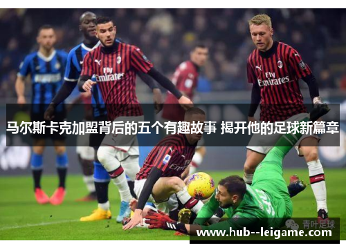 马尔斯卡克加盟背后的五个有趣故事 揭开他的足球新篇章 马尔斯卡克加盟背后的五个有趣故事 揭开他的足球新篇章