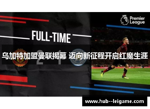 乌加特加盟曼联揭幕 迈向新征程开启红魔生涯