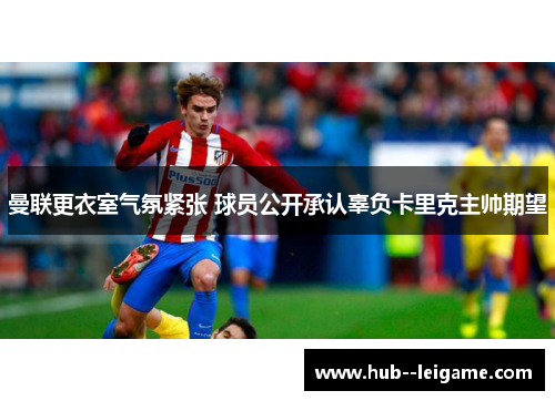 曼联更衣室气氛紧张 球员公开承认辜负卡里克主帅期望 曼联更衣室气氛紧张 球员公开承认辜负卡里克主帅期望