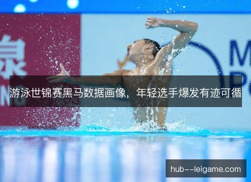 游泳世锦赛黑马数据画像，年轻选手爆发有迹可循