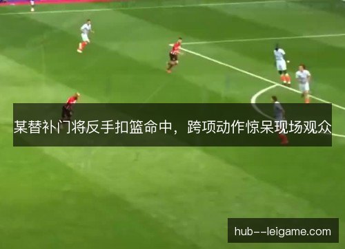 某替补门将反手扣篮命中，跨项动作惊呆现场观众
